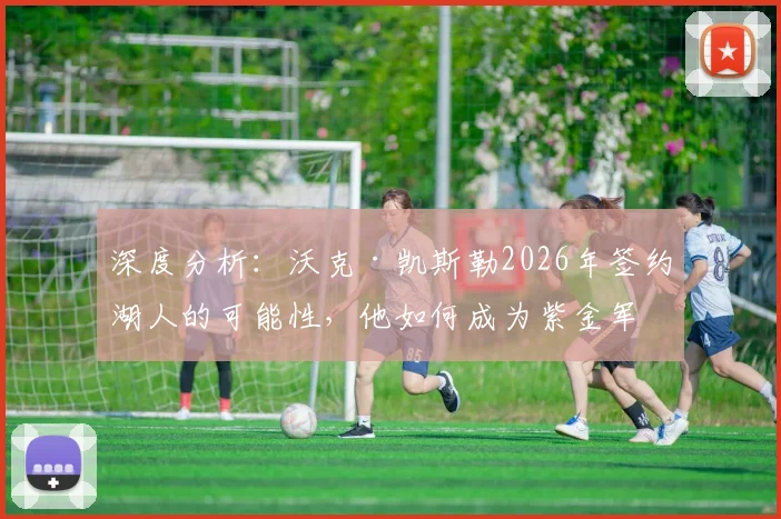 深度分析:沃克·凯斯勒2026年签约湖人的可能性,他如何成为紫金军团急需的护框核心?