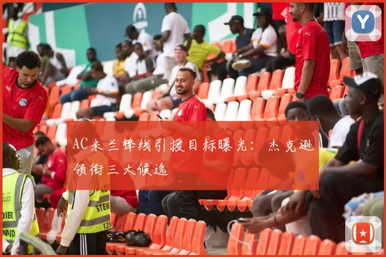 AC米兰锋线引援目标曝光:杰克逊领衔三大候选