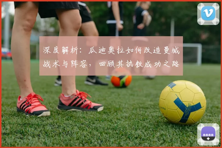 深度解析：瓜迪奥拉如何改造曼城战术与阵容，回顾其执教成功之路与告别时刻
