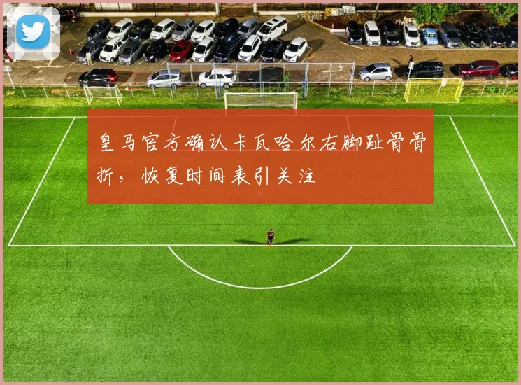 皇马官方确认卡瓦哈尔右脚趾骨骨折,恢复时间表引关注