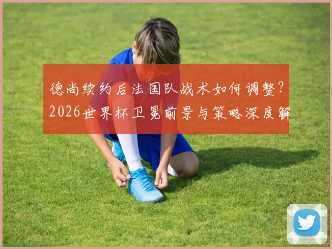 德尚续约后法国队战术如何调整？2026世界杯卫冕前景与策略深度解析
