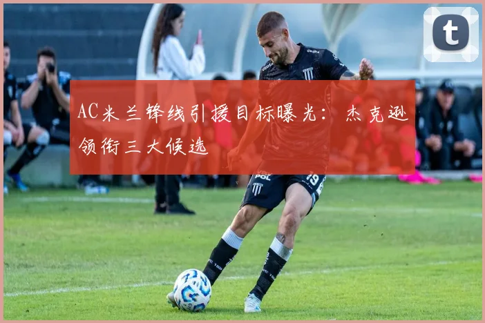 AC米兰锋线引援目标曝光：杰克逊领衔三大候选