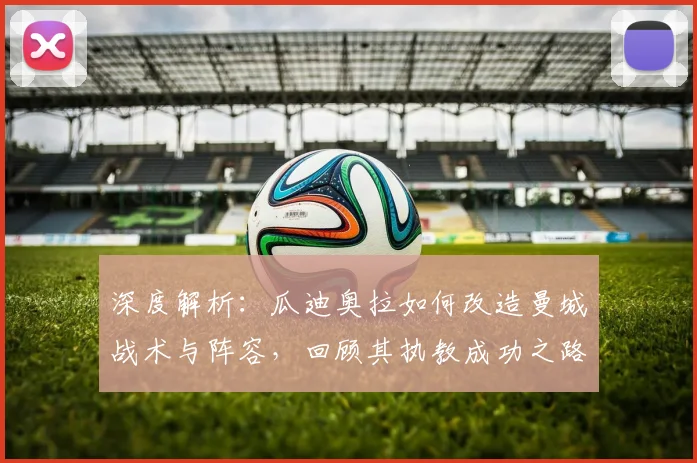 深度解析:瓜迪奥拉如何改造曼城战术与阵容,回顾其执教成功之路与告别时刻