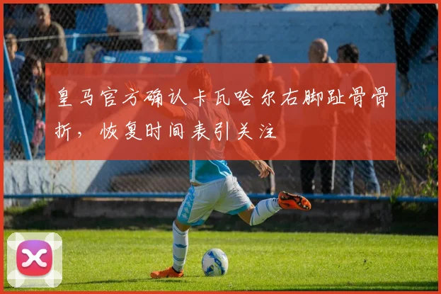 皇马官方确认卡瓦哈尔右脚趾骨骨折，恢复时间表引关注